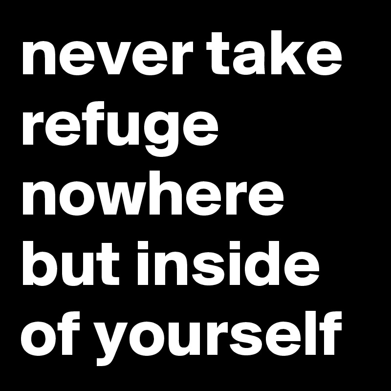 never take refuge nowhere but inside of yourself