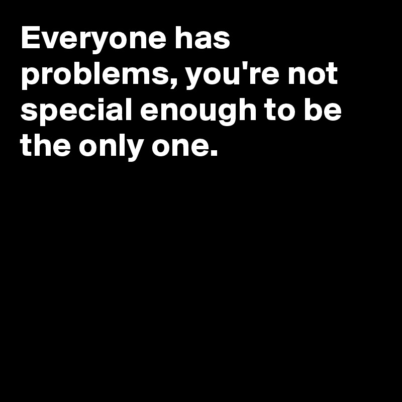 Everyone has problems, you're not special enough to be the only one. 





