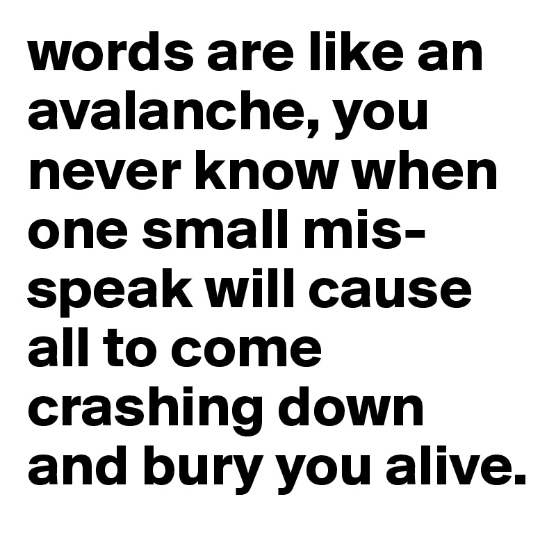 words are like an avalanche, you never know when one small mis-speak will cause all to come crashing down and bury you alive. 