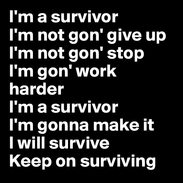 I'm a survivor
I'm not gon' give up
I'm not gon' stop
I'm gon' work harder
I'm a survivor
I'm gonna make it
I will survive
Keep on surviving