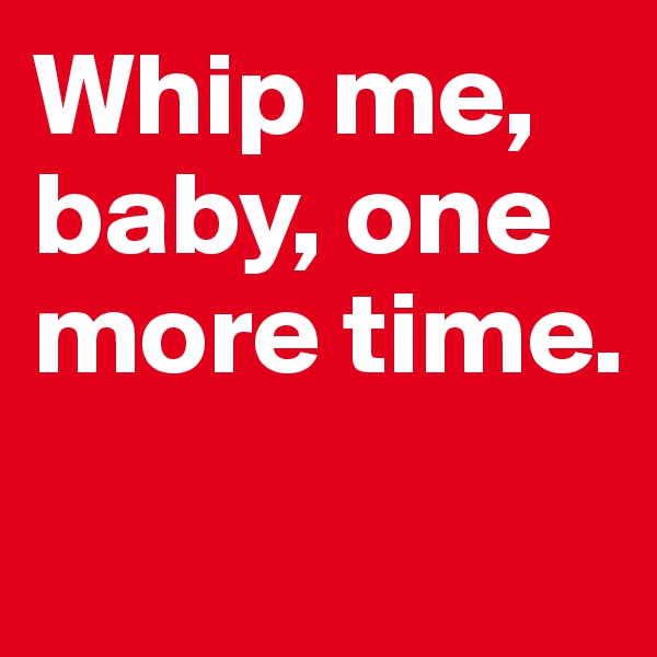 Whip me, baby, one more time. 
