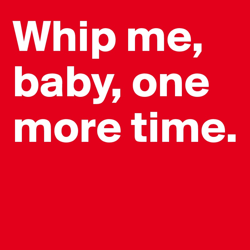 Whip me, baby, one more time. 

