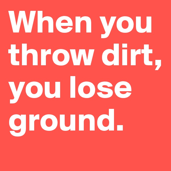 When you throw dirt, you lose ground. 