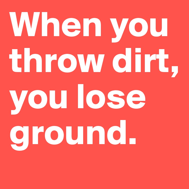 When you throw dirt, you lose ground. 