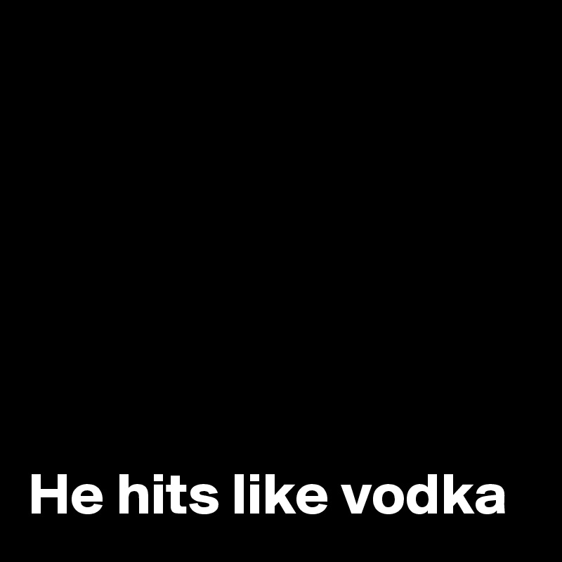 






He hits like vodka