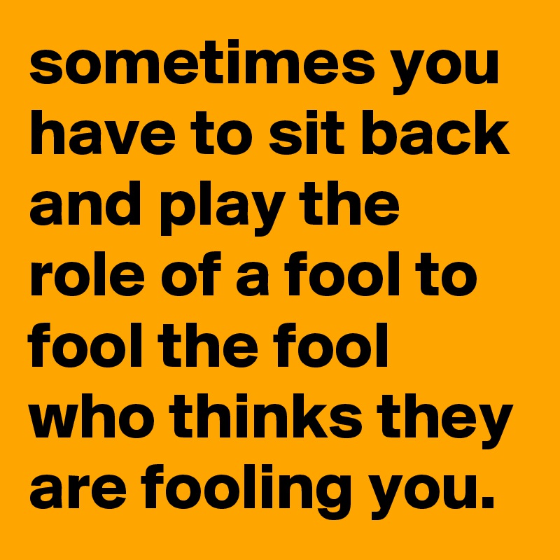 sometimes you have to sit back and play the role of a fool to fool the fool who thinks they are fooling you.