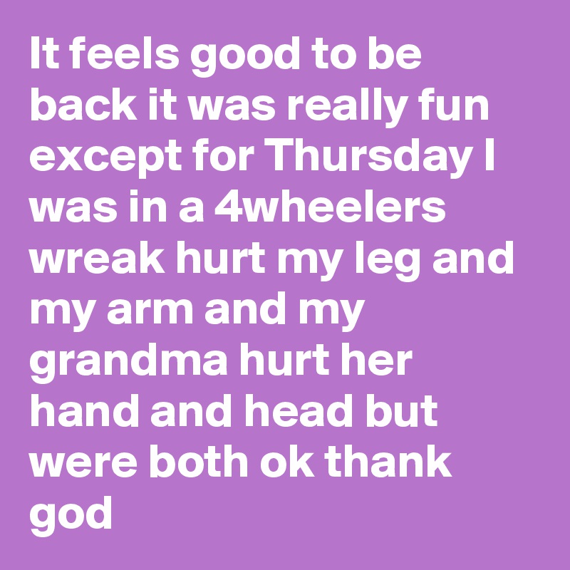 It feels good to be back it was really fun except for Thursday I was in a 4wheelers wreak hurt my leg and my arm and my grandma hurt her hand and head but were both ok thank god