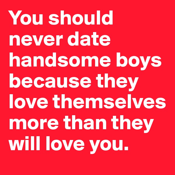 You should never date handsome boys because they love themselves more than they will love you.