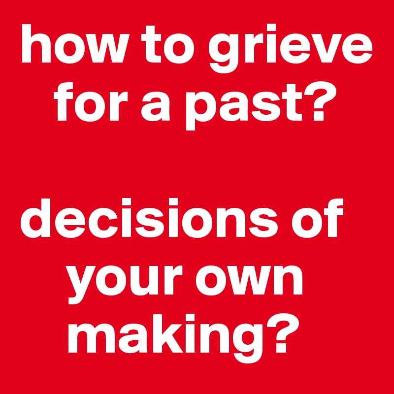 how to grieve
   for a past? 

decisions of
    your own 
    making?