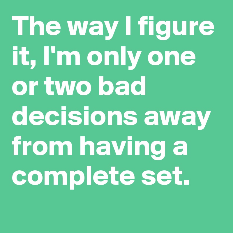 The way I figure it, I'm only one or two bad decisions away from having a complete set.