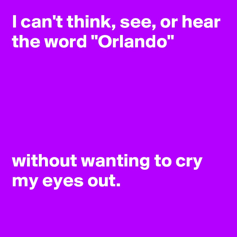 I can't think, see, or hear the word "Orlando"





without wanting to cry my eyes out.
