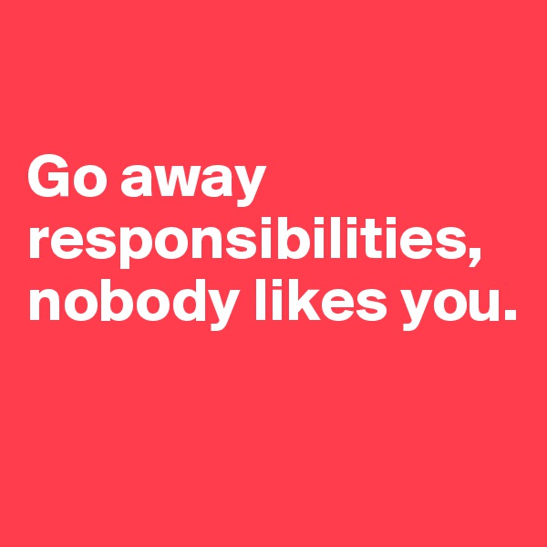 

Go away responsibilities, nobody likes you.

