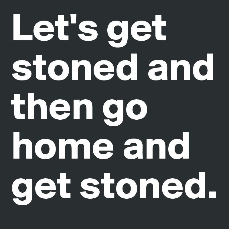 Let's get stoned and then go home and get stoned.