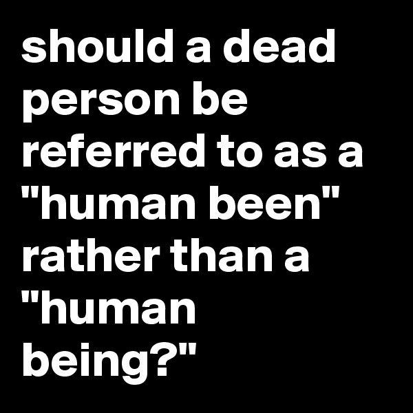 should a dead person be referred to as a
"human been" rather than a "human being?"