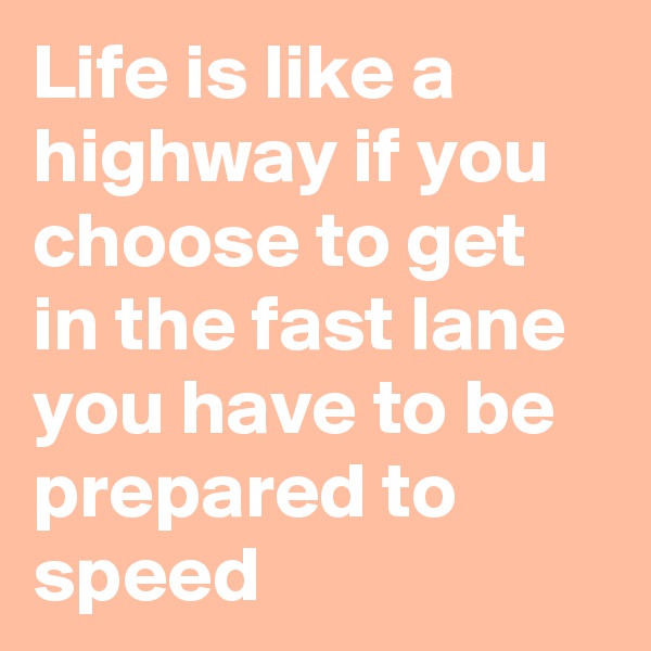 Life is like a highway if you choose to get in the fast lane you have to be prepared to speed 