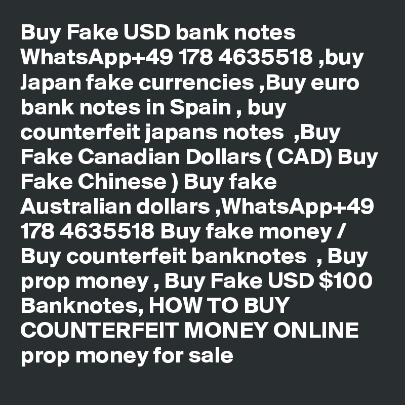 Buy Fake USD bank notes WhatsApp+49 178 4635518 ,buy Japan fake currencies ,Buy euro bank notes in Spain , buy counterfeit japans notes  ,Buy Fake Canadian Dollars ( CAD) Buy Fake Chinese ) Buy fake Australian dollars ,WhatsApp+49 178 4635518 Buy fake money / Buy counterfeit banknotes  , Buy prop money , Buy Fake USD $100 Banknotes, HOW TO BUY COUNTERFEIT MONEY ONLINE prop money for sale