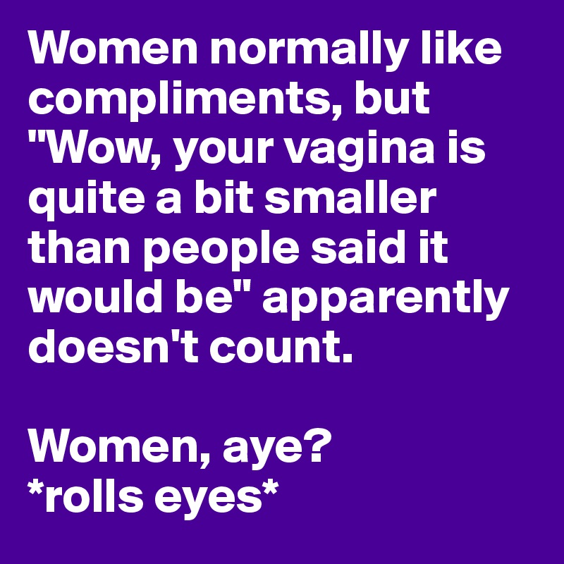 Women normally like compliments, but "Wow, your vagina is quite a bit smaller than people said it would be" apparently doesn't count.

Women, aye?
*rolls eyes*