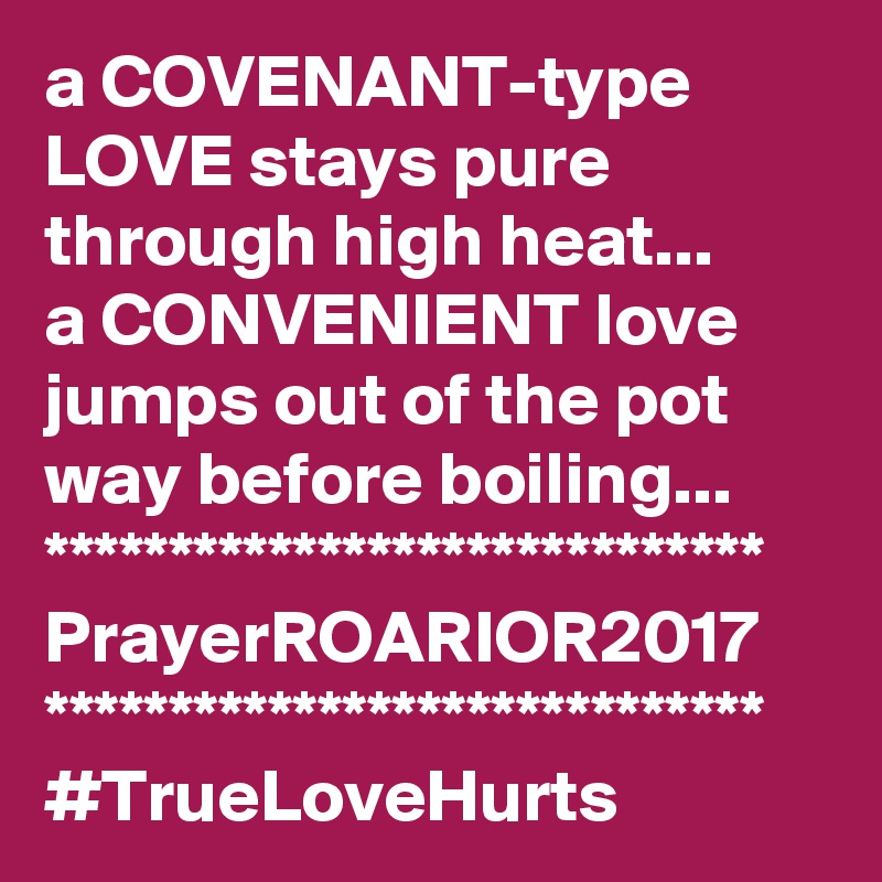 a COVENANT-type LOVE stays pure through high heat...
a CONVENIENT love jumps out of the pot way before boiling...
*****************************
PrayerROARIOR2017
*****************************
#TrueLoveHurts