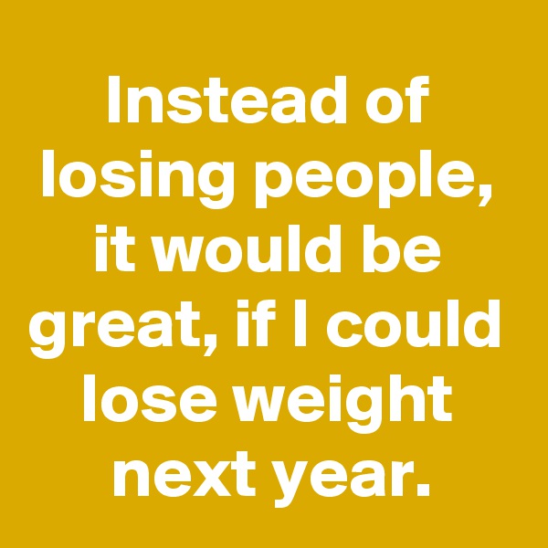 Instead of losing people, it would be great, if I could lose weight next year.