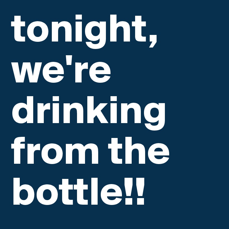 tonight, we're drinking from the bottle!!