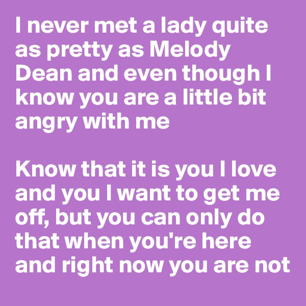 I never met a lady quite as pretty as Melody Dean and even though I know you are a little bit angry with me

Know that it is you I love and you I want to get me off, but you can only do that when you're here and right now you are not