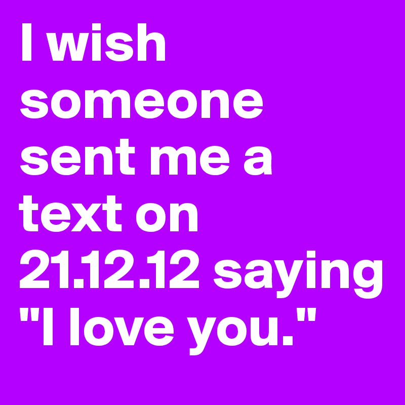 I wish someone sent me a text on 21.12.12 saying "I love you."