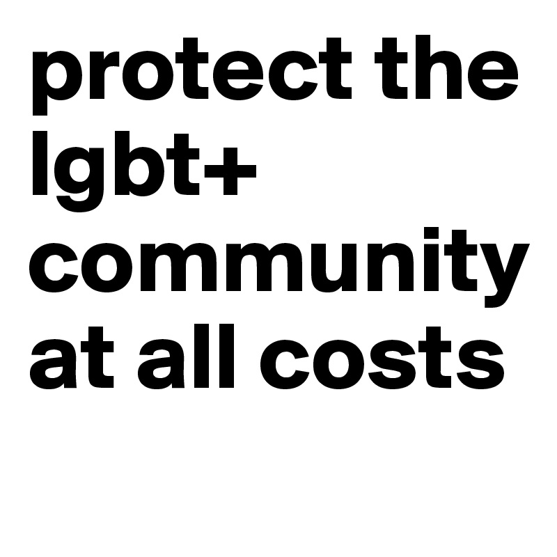 protect the 
lgbt+ community at all costs 
