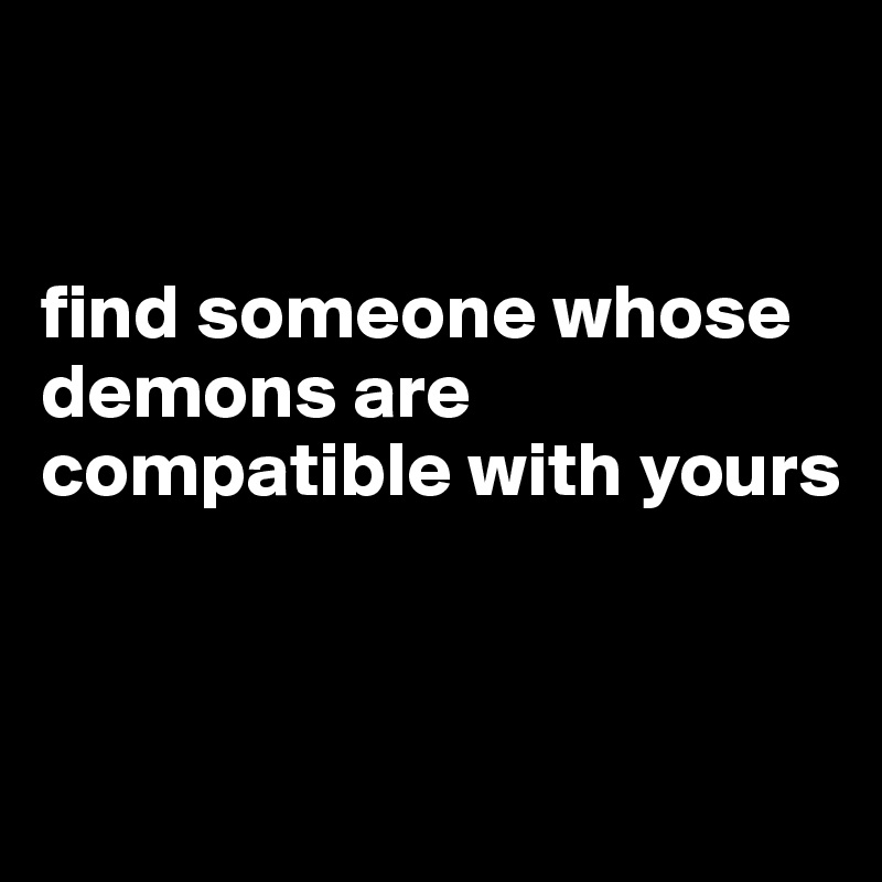 


find someone whose demons are compatible with yours 


