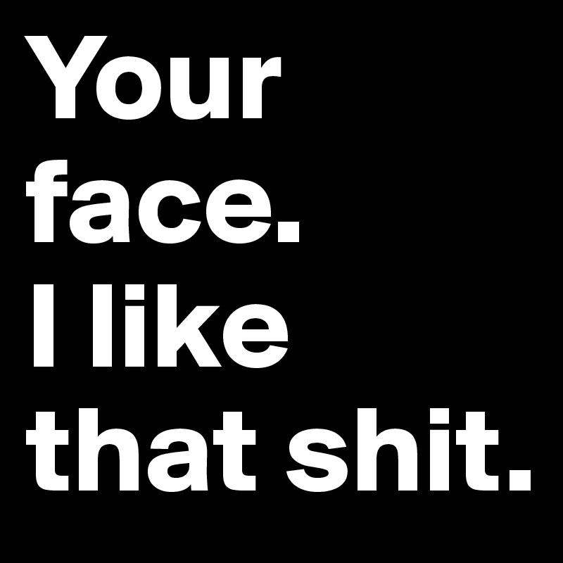 Your face.
I like that shit.