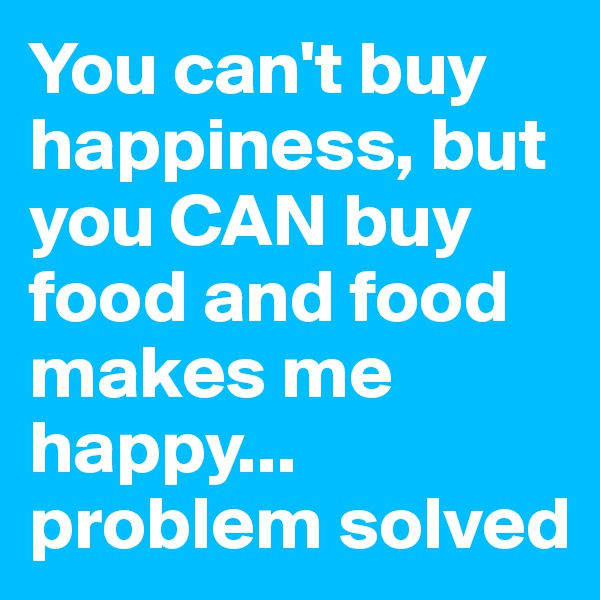 You can't buy happiness, but you CAN buy food and food makes me happy... problem solved