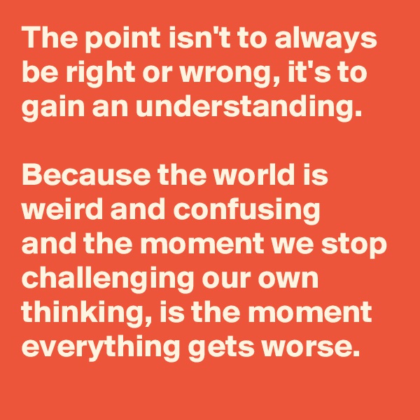 The point isn't to always be right or wrong, it's to gain an understanding.

Because the world is weird and confusing 
and the moment we stop challenging our own thinking, is the moment everything gets worse. 