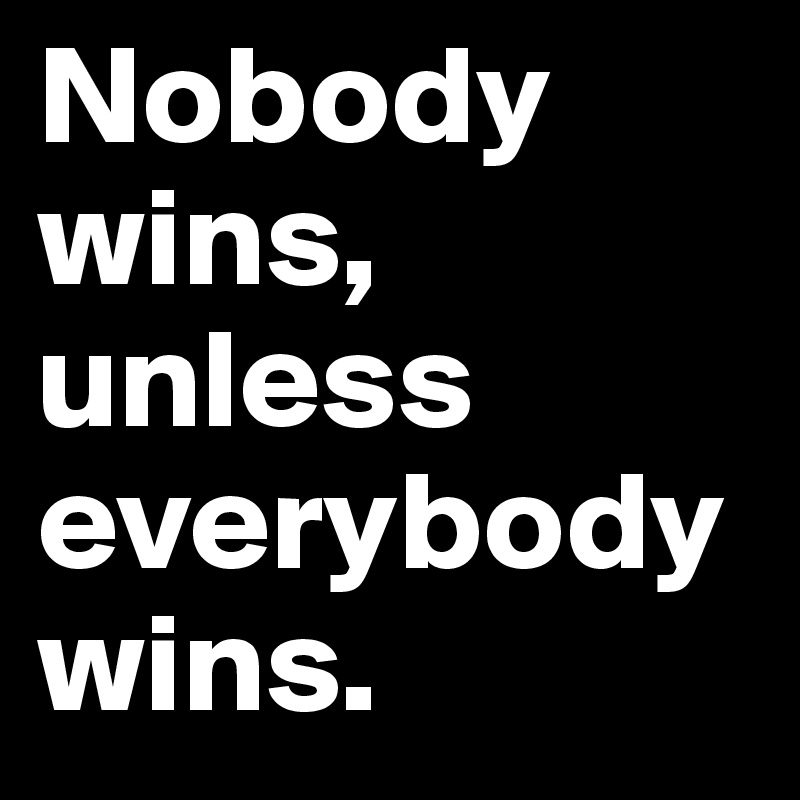 Nobody wins, unless everybody wins.