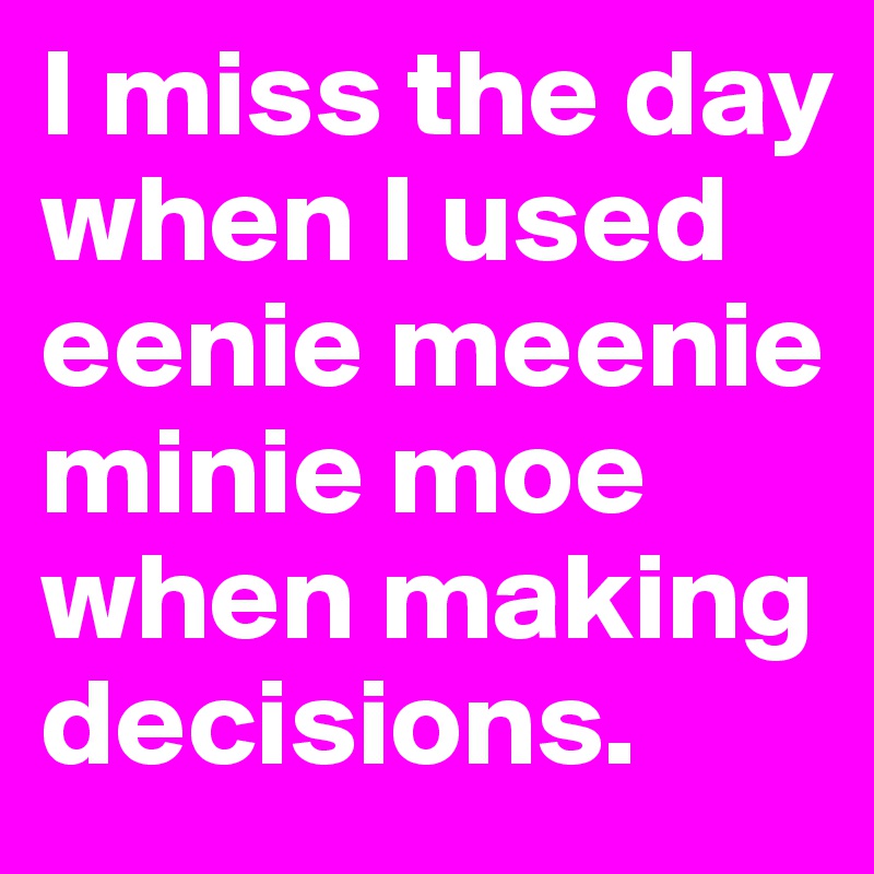 I miss the day when I used eenie meenie minie moe when making decisions.