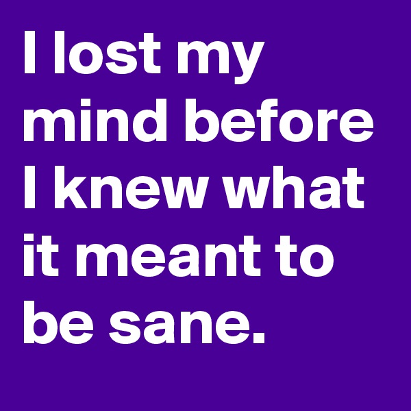 I lost my mind before I knew what it meant to be sane.