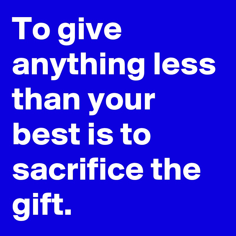 To give anything less than your best is to sacrifice the gift. 