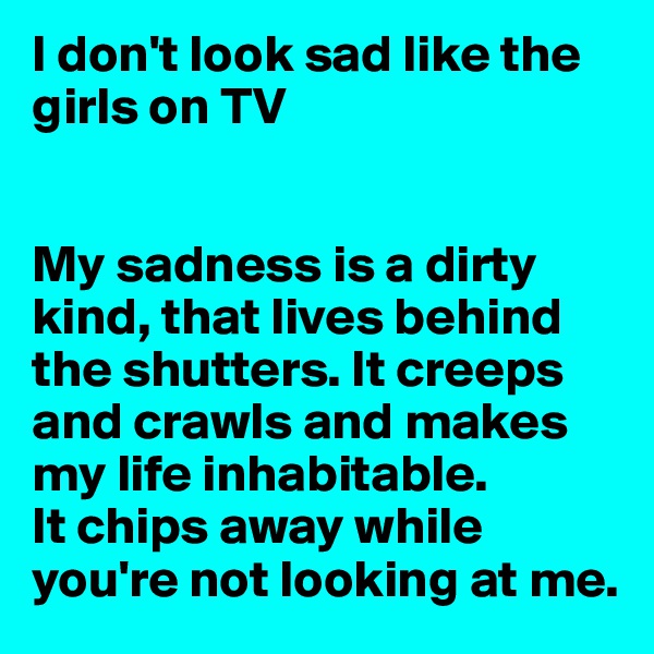 I don't look sad like the girls on TV


My sadness is a dirty kind, that lives behind the shutters. It creeps and crawls and makes my life inhabitable. 
It chips away while you're not looking at me.