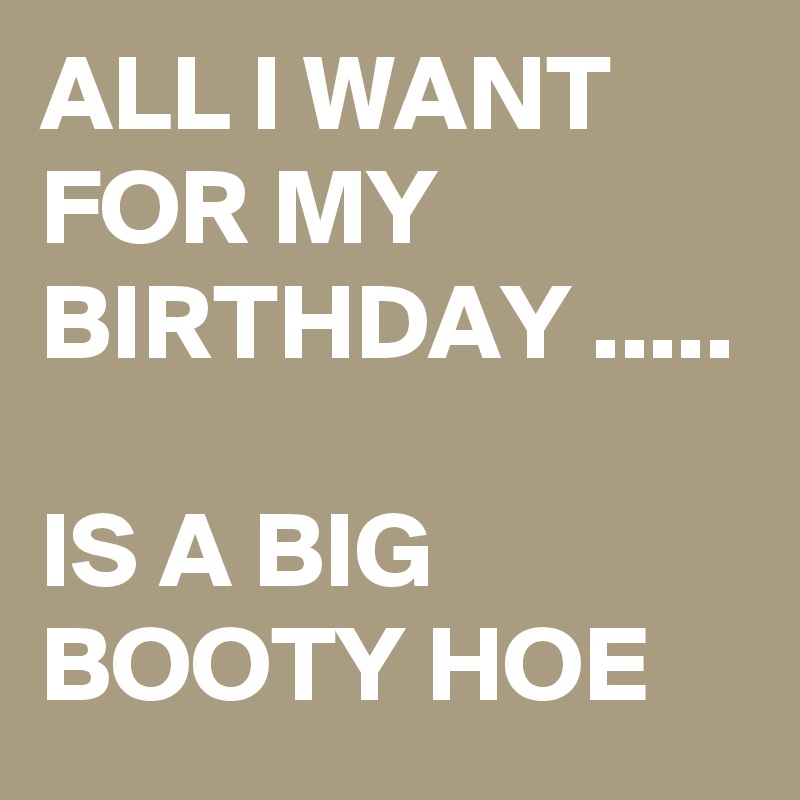 ALL I WANT FOR MY BIRTHDAY .....

IS A BIG BOOTY HOE 