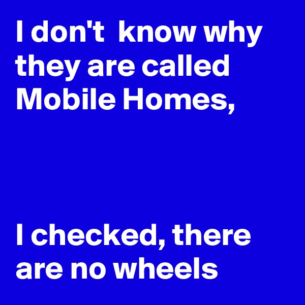 I don't  know why they are called Mobile Homes,



I checked, there are no wheels