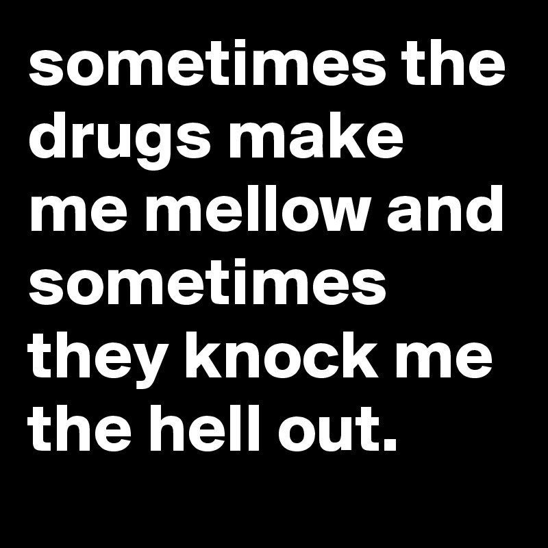 sometimes the drugs make me mellow and sometimes they knock me the hell out.