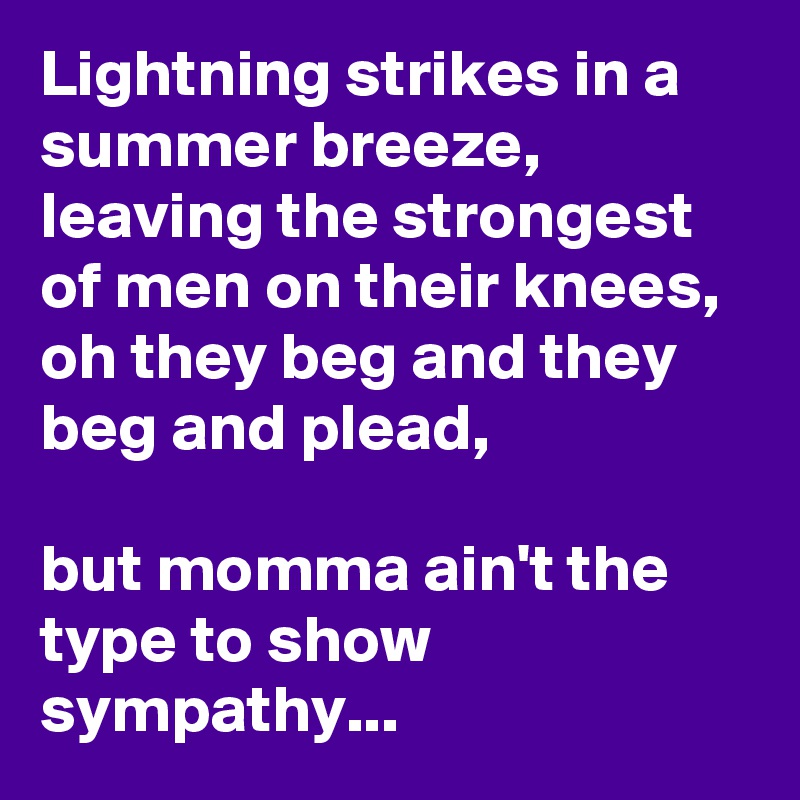 Lightning strikes in a summer breeze, leaving the strongest of men on their knees, oh they beg and they beg and plead,

but momma ain't the type to show sympathy...