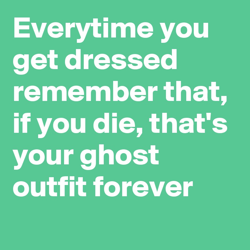 Everytime you get dressed remember that, if you die, that's your ghost outfit forever
