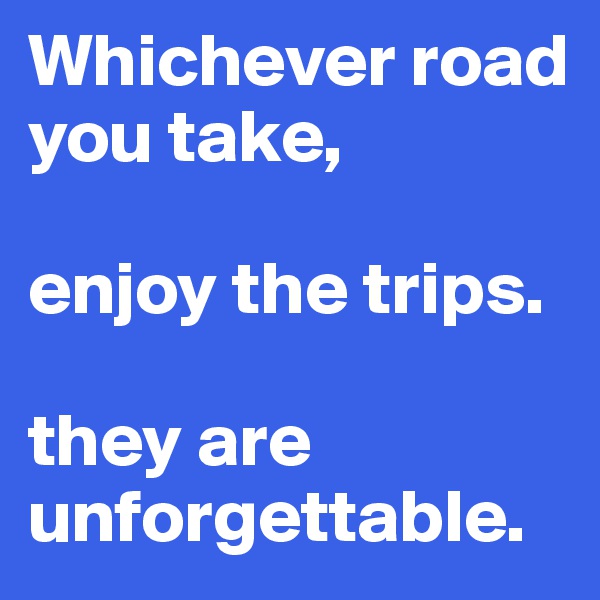 Whichever road you take, 

enjoy the trips. 

they are unforgettable. 