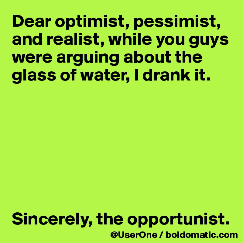 Dear optimist, pessimist, and realist, while you guys were arguing about the glass of water, I drank it.







Sincerely, the opportunist.