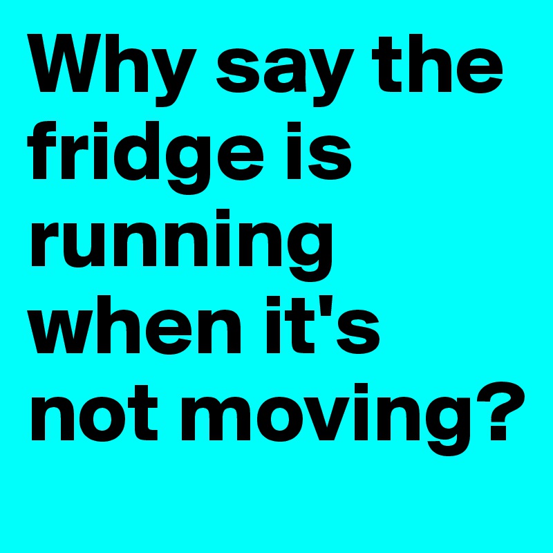 Why say the fridge is running when it's not moving?