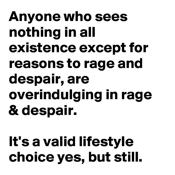 Anyone who sees nothing in all existence except for reasons to rage and despair, are overindulging in rage & despair.

It's a valid lifestyle choice yes, but still. 