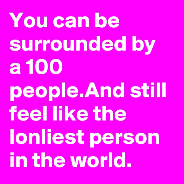 You can be surrounded by a 100 people.And still feel like the lonliest person in the world.