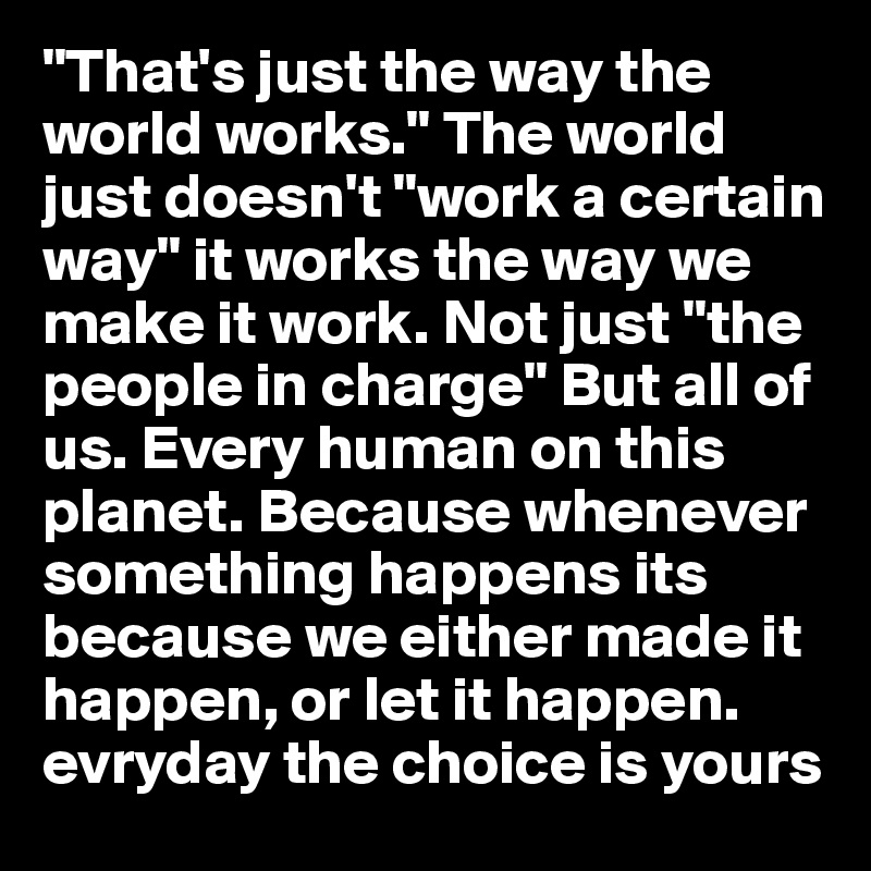 "That's just the way the world works." The world just doesn't "work a certain way" it works the way we make it work. Not just "the people in charge" But all of us. Every human on this planet. Because whenever something happens its because we either made it happen, or let it happen. evryday the choice is yours