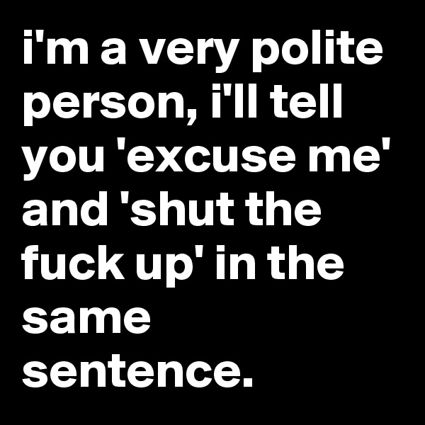 i'm a very polite person, i'll tell you 'excuse me' and 'shut the fuck up' in the same sentence.