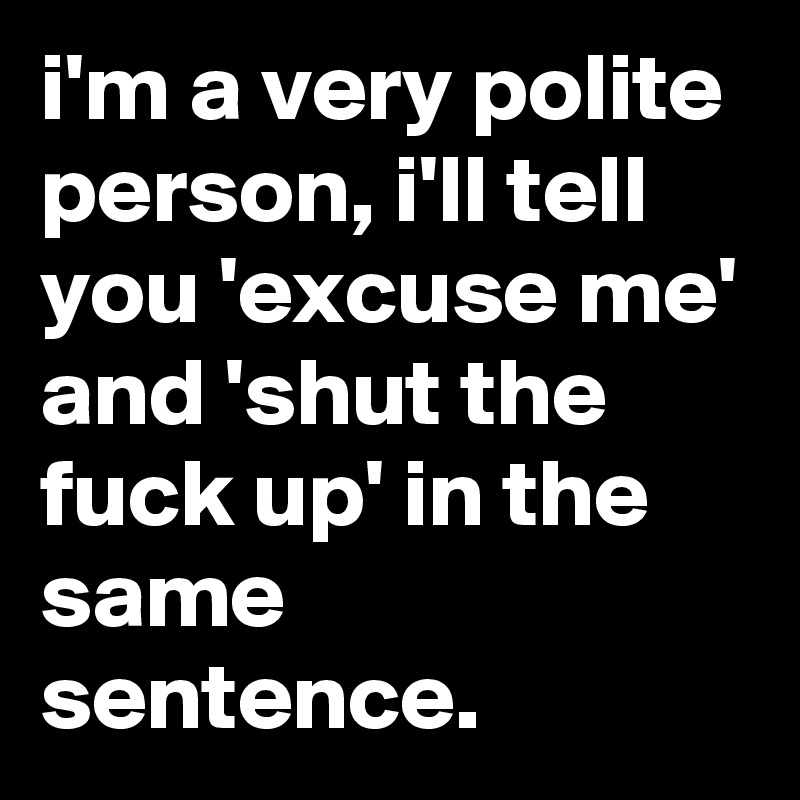 i'm a very polite person, i'll tell you 'excuse me' and 'shut the fuck up' in the same sentence.