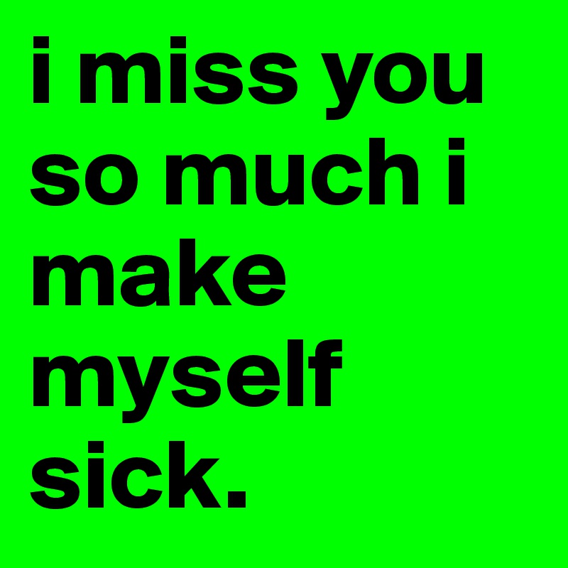 i miss you so much i make myself sick.